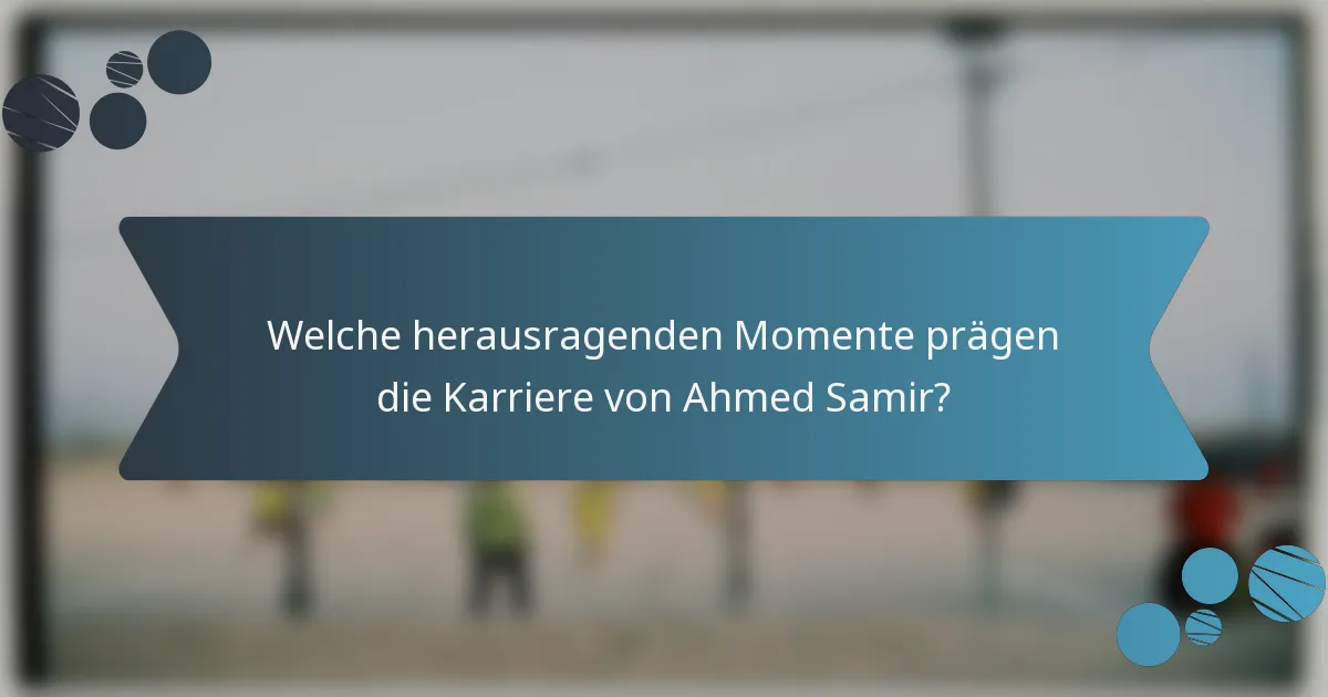 Welche herausragenden Momente prägen die Karriere von Ahmed Samir?